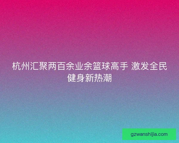 杭州汇聚两百余业余篮球高手 激发全民健身新热潮