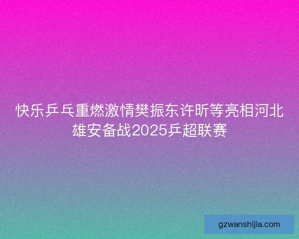 快乐乒乓重燃激情樊振东许昕等亮相河北雄安备战2025乒超联赛